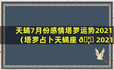 天蝎7月份感情塔罗运势2021（塔罗占卜天蝎座 🦈 2021年7月运势）